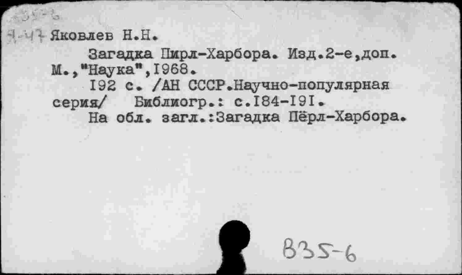 ﻿Яковлев Н.Н.
Загадка Пирл-Харбора. Изд.2-е,доп. М.,“Наука",1968.
192 с. /АН СССР.Научно-популярная серия/ Библиогр.х с.184-191.
На обл. загл.:3агадка Пёрл-Харбора